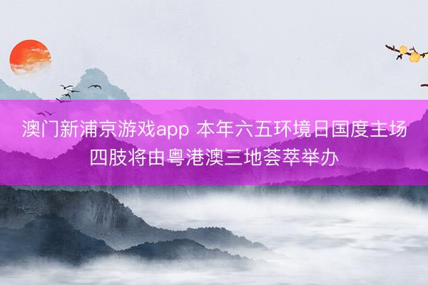澳门新浦京游戏app 本年六五环境日国度主场四肢将由粤港澳三地荟萃举办