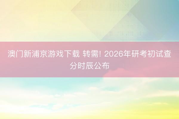 澳门新浦京游戏下载 转需! 2026年研考初试查分时辰公布