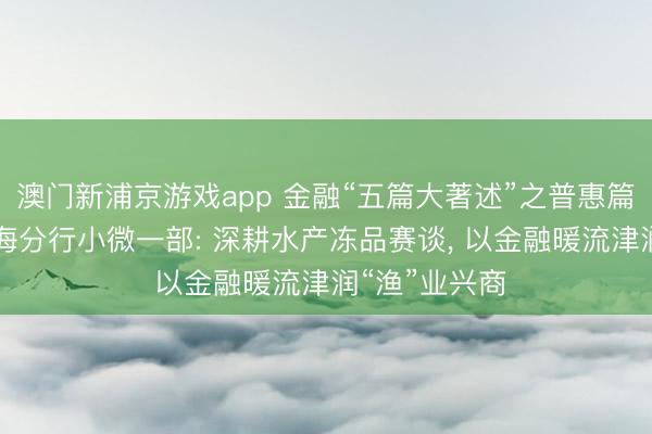 澳门新浦京游戏app 金融“五篇大著述”之普惠篇|杭州银行上海分行小微一部: 深耕水产冻品赛谈, 以金融暖流津润“渔”业兴商
