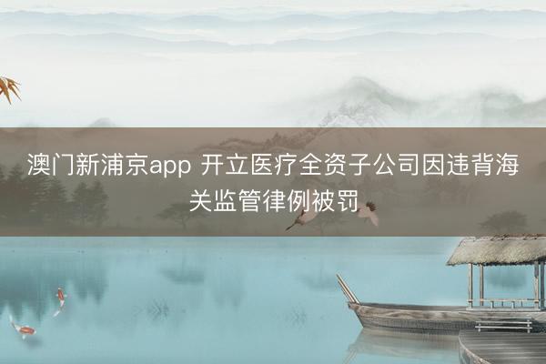澳门新浦京app 开立医疗全资子公司因违背海关监管律例被罚