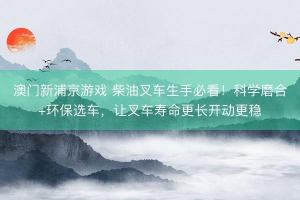 澳门新浦京游戏 柴油叉车生手必看!科学磨合+环保选车,让叉车寿命更长开动更稳