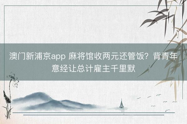 澳门新浦京app 麻将馆收两元还管饭？背青年意经让总计雇主千里默