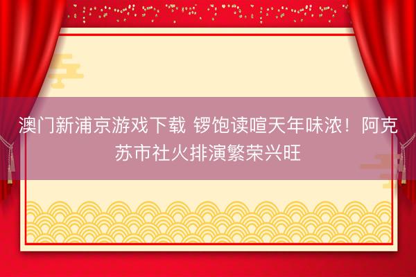 澳门新浦京游戏下载 锣饱读喧天年味浓!阿克苏市社火排演繁荣兴旺