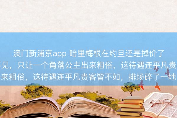 澳门新浦京app 哈里梅根在约旦还是掉价了!国王和王储皆躲着不见,只让一个角落公主出来粗俗,这待遇连平凡贵客皆不如,排场碎了一地