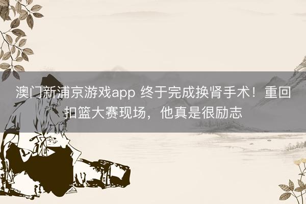 澳门新浦京游戏app 终于完成换肾手术！重回扣篮大赛现场，他真是很励志