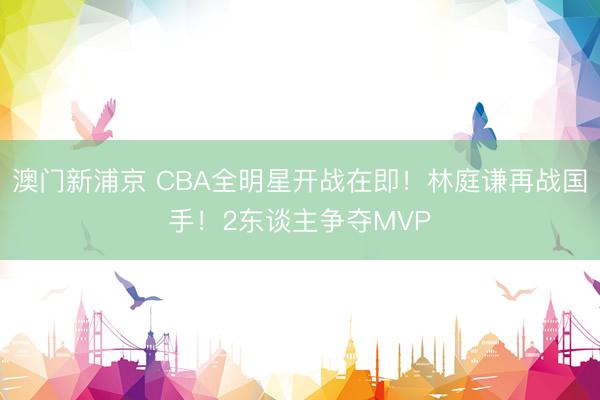 澳门新浦京 CBA全明星开战在即！林庭谦再战国手！2东谈主争夺MVP