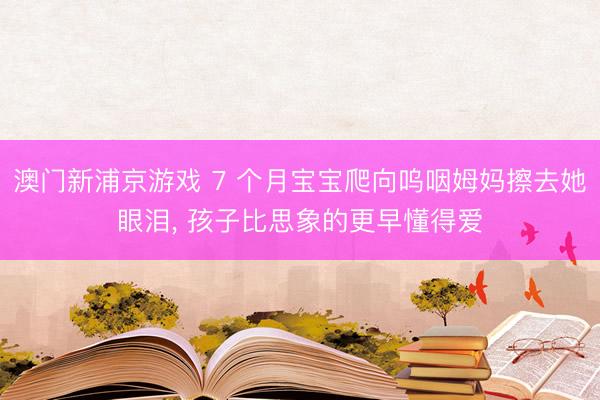 澳门新浦京游戏 7 个月宝宝爬向呜咽姆妈擦去她眼泪， 孩子比思象的更早懂得爱