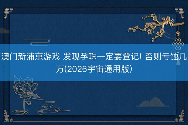 澳门新浦京游戏 发现孕珠一定要登记! 否则亏蚀几万(2026宇宙通用版)