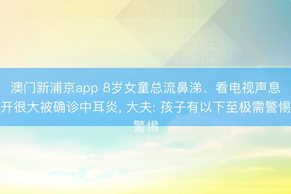 澳门新浦京app 8岁女童总流鼻涕、看电视声息开很大被确诊中耳炎， 大夫: 孩子有以下至极需警惕