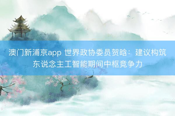 澳门新浦京app 世界政协委员贺晗：建议构筑东说念主工智能期间中枢竞争力